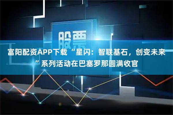 富阳配资APP下载 “星闪：智联基石，创变未来”系列活动在巴塞罗那圆满收官