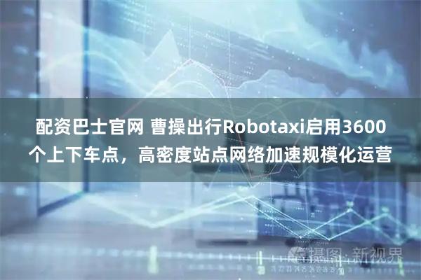 配资巴士官网 曹操出行Robotaxi启用3600个上下车点，高密度站点网络加速规模化运营
