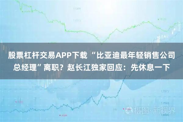 股票杠杆交易APP下载 “比亚迪最年轻销售公司总经理”离职？赵长江独家回应：先休息一下