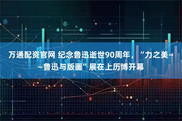 万通配资官网 纪念鲁迅逝世90周年，“力之美——鲁迅与版画”展在上历博开幕