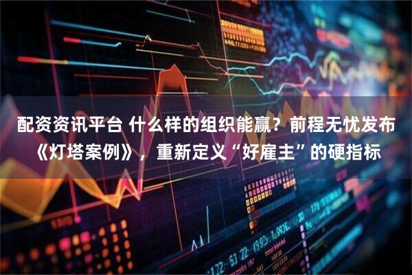 配资资讯平台 什么样的组织能赢？前程无忧发布《灯塔案例》，重新定义“好雇主”的硬指标