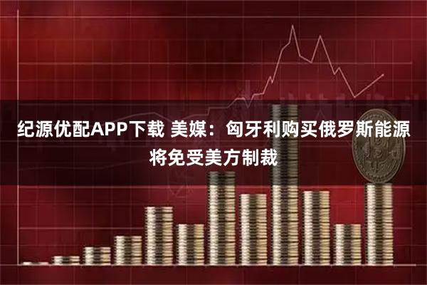 纪源优配APP下载 美媒：匈牙利购买俄罗斯能源将免受美方制裁