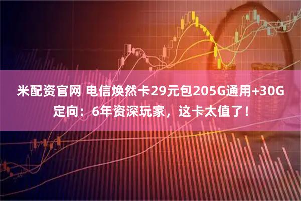 米配资官网 电信焕然卡29元包205G通用+30G定向：6年资深玩家，这卡太值了！