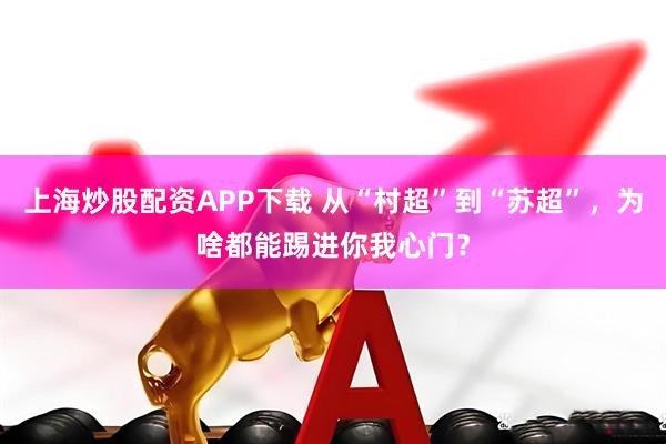 上海炒股配资APP下载 从“村超”到“苏超”,为啥都能踢进你我心门?