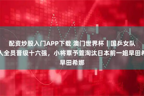 配资炒股入门APP下载 澳门世界杯｜国乒女队六人全员晋级十六强，小将覃予萱淘汰日本前一姐早田希娜