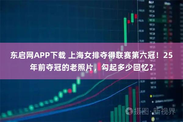 东启网APP下载 上海女排夺得联赛第六冠！25年前夺冠的老照片，勾起多少回忆？