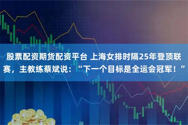 股票配资期货配资平台 上海女排时隔25年登顶联赛，主教练蔡斌说：“下一个目标是全运会冠军！”