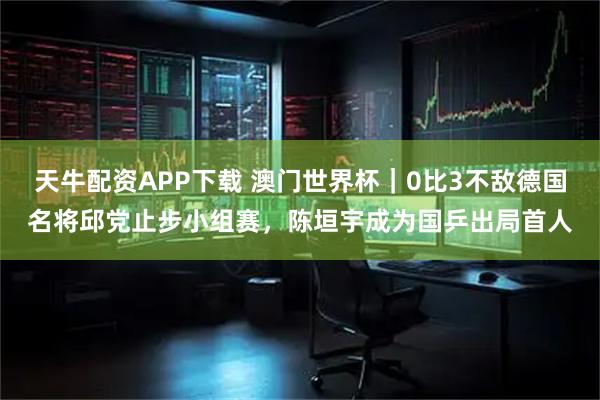 天牛配资APP下载 澳门世界杯｜0比3不敌德国名将邱党止步小组赛，陈垣宇成为国乒出局首人