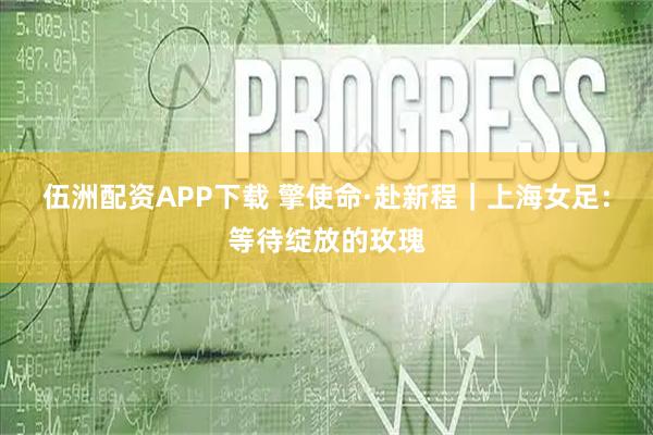 伍洲配资APP下载 擎使命·赴新程｜上海女足：等待绽放的玫瑰