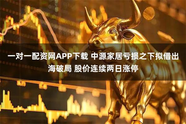 一对一配资网APP下载 中源家居亏损之下拟借出海破局 股价连续两日涨停