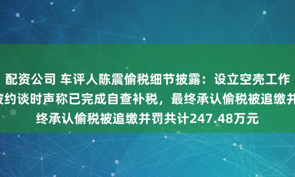 配资公司 车评人陈震偷税细节披露：设立空壳工作室虚假申报，首次被约谈时声称已完成自查补税，最终承认偷税被追缴并罚共计247.48万元