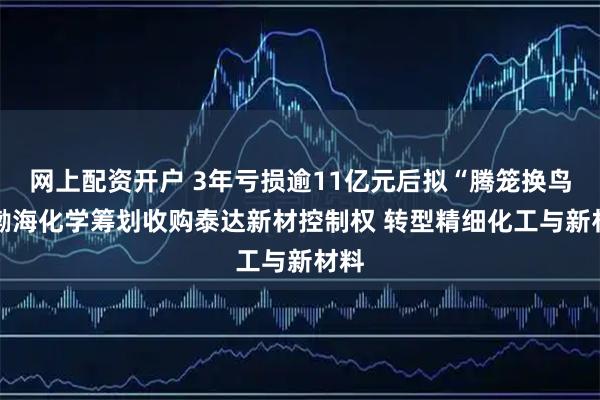 网上配资开户 3年亏损逾11亿元后拟“腾笼换鸟” 渤海化学筹划收购泰达新材控制权 转型精细化工与新材料