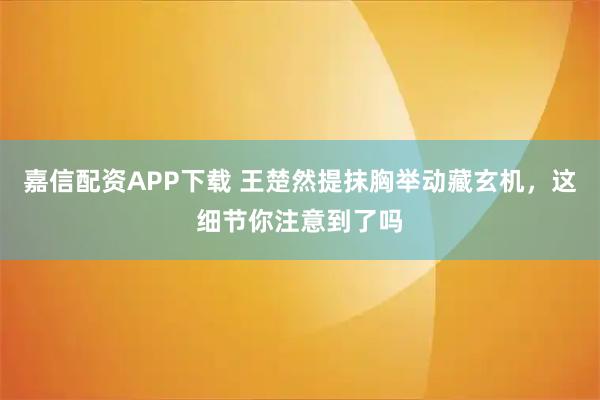 嘉信配资APP下载 王楚然提抹胸举动藏玄机,这细节你注意到了吗