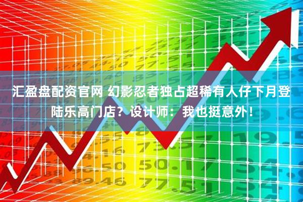 汇盈盘配资官网 幻影忍者独占超稀有人仔下月登陆乐高门店？设计师：我也挺意外！