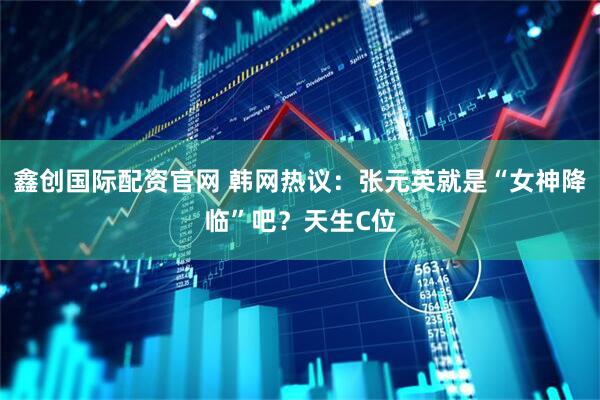 鑫创国际配资官网 韩网热议:张元英就是“女神降临”吧?天生C位