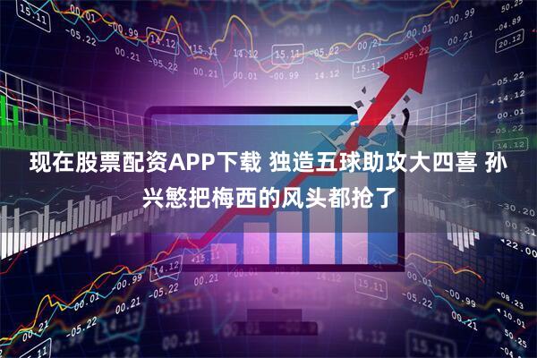 现在股票配资APP下载 独造五球助攻大四喜 孙兴慜把梅西的风头都抢了