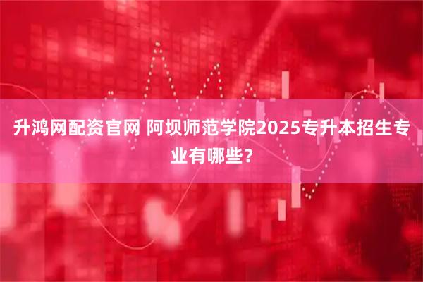 升鸿网配资官网 阿坝师范学院2025专升本招生专业有哪些？