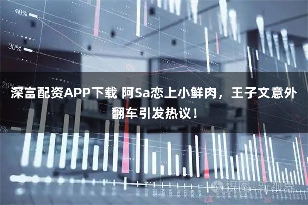 深富配资APP下载 阿Sa恋上小鲜肉，王子文意外翻车引发热议！