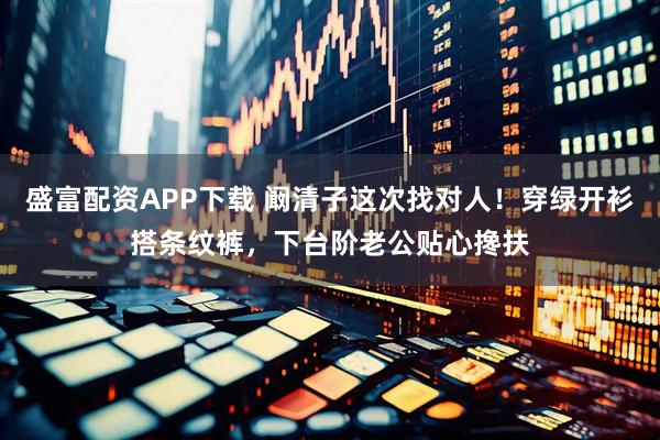 盛富配资APP下载 阚清子这次找对人！穿绿开衫搭条纹裤，下台阶老公贴心搀扶