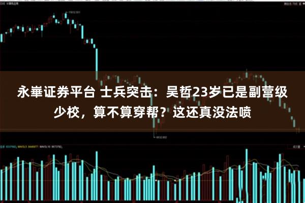 永崋证券平台 士兵突击：吴哲23岁已是副营级少校，算不算穿帮？这还真没法喷