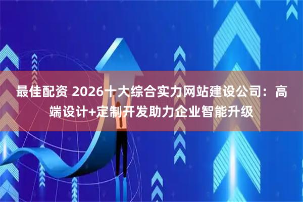 最佳配资 2026十大综合实力网站建设公司：高端设计+定制开发助力企业智能升级