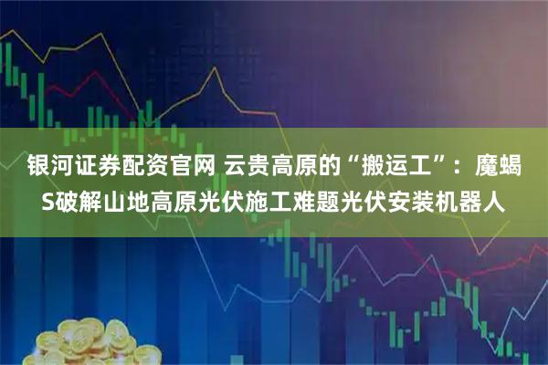 银河证券配资官网 云贵高原的“搬运工”：魔蝎S破解山地高原光伏施工难题光伏安装机器人