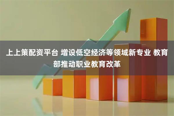上上策配资平台 增设低空经济等领域新专业 教育部推动职业教育改革