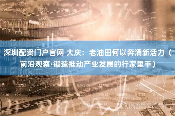 深圳配资门户官网 大庆：老油田何以奔涌新活力（前沿观察·锻造推动产业发展的行家里手）