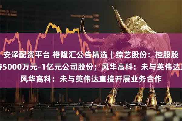 安泽配资平台 格隆汇公告精选︱综艺股份：控股股东综艺投资拟增持5000万元-1亿元公司股份；风华高科：未与英伟达直接开展业务合作