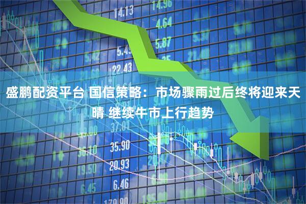 盛鹏配资平台 国信策略：市场骤雨过后终将迎来天晴 继续牛市上行趋势