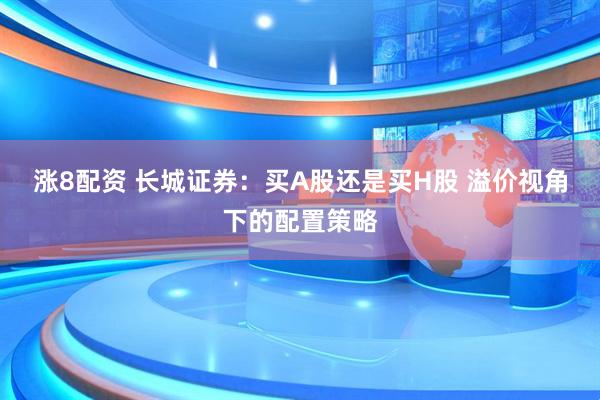 涨8配资 长城证券:买A股还是买H股 溢价视角下的配置策略