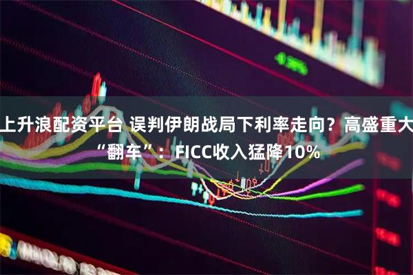 上升浪配资平台 误判伊朗战局下利率走向？高盛重大“翻车”：FICC收入猛降10%