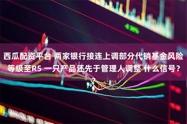 西瓜配资平台 两家银行接连上调部分代销基金风险等级至R5 一只产品还先于管理人调整 什么信号？