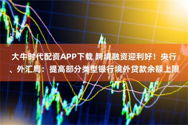 大牛时代配资APP下载 跨境融资迎利好！央行、外汇局：提高部分类型银行境外贷款余额上限