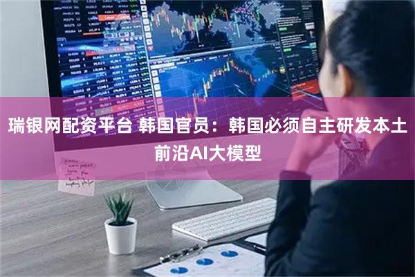 瑞银网配资平台 韩国官员：韩国必须自主研发本土前沿AI大模型