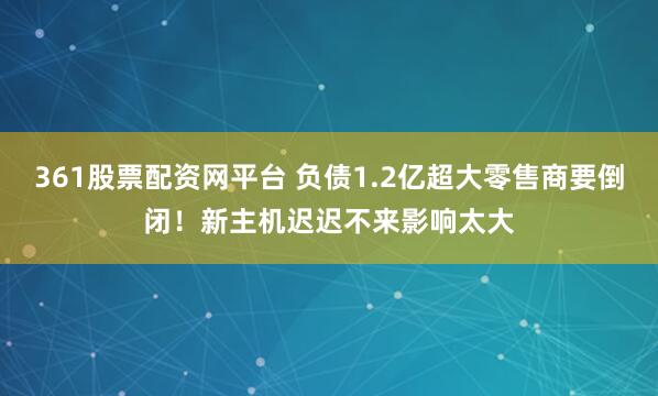 361股票配资网平台 负债1.2亿超大零售商要倒闭！新主机迟迟不来影响太大