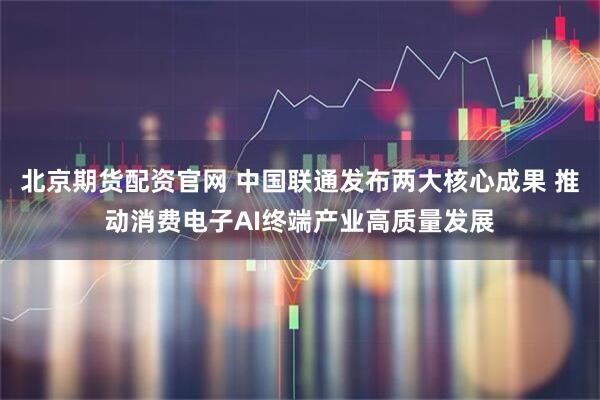 北京期货配资官网 中国联通发布两大核心成果 推动消费电子AI终端产业高质量发展
