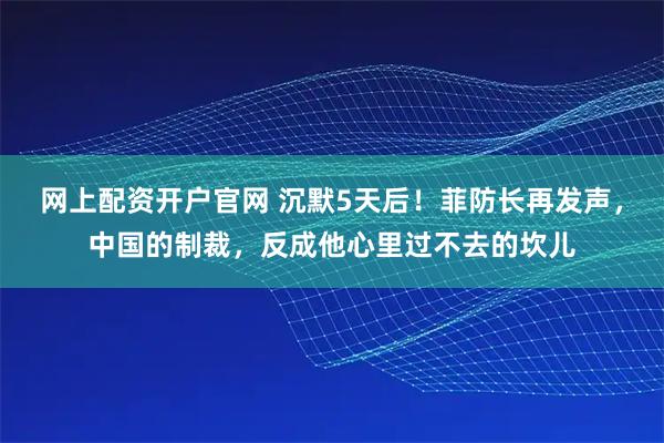 网上配资开户官网 沉默5天后！菲防长再发声，中国的制裁，反成他心里过不去的坎儿