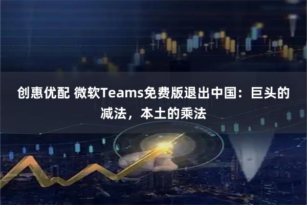 创惠优配 微软Teams免费版退出中国：巨头的减法，本土的乘法