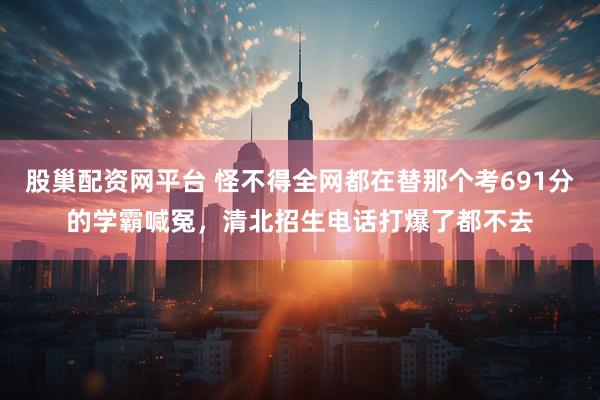 股巢配资网平台 怪不得全网都在替那个考691分的学霸喊冤，清北招生电话打爆了都不去